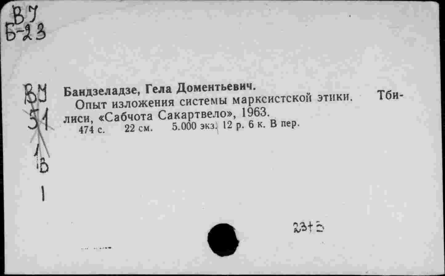 ﻿№
Бандзеладзе, Гела Дементьевич.
Опыт изложения системы марксистской этики. Тбилиси, «Сабчота Сакартвело», 1963.
474 с. 22 см. 5.000 экз} 12 р. 6 к. В пер.